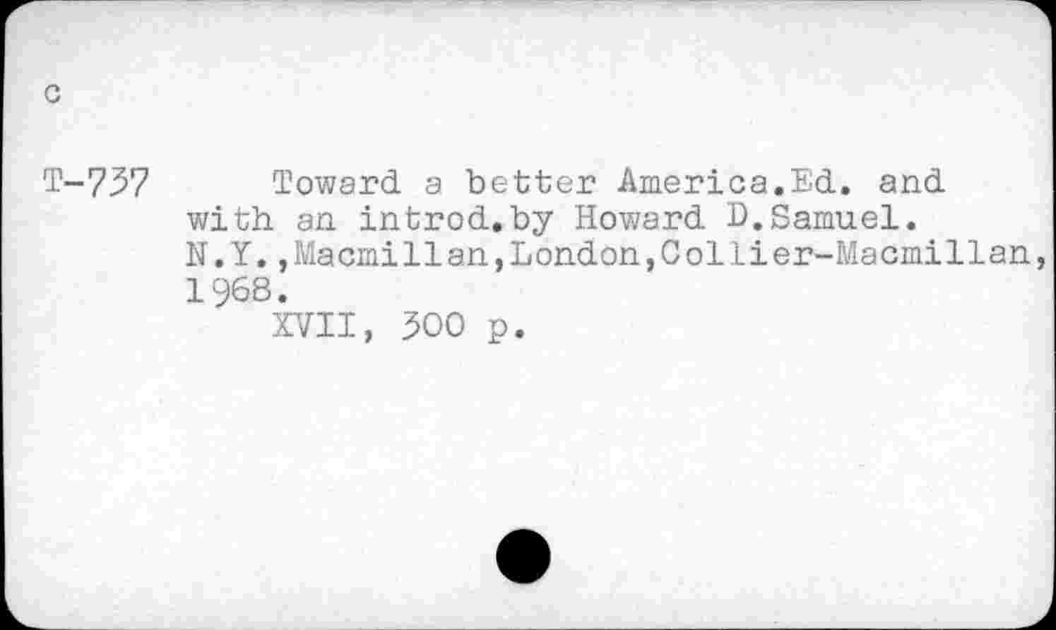 ﻿с
Т-737 Toward a better America.Ed. and with an introd.by Howard D.Samuel.
N.Y.,Macmillan,London,Collier-Macmillan, 1968.
XVII, 300 p.